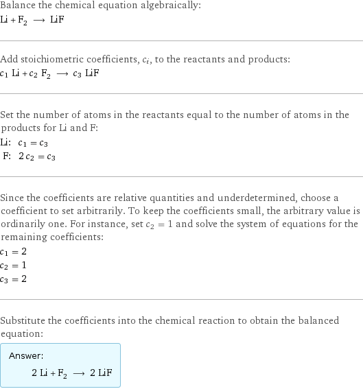 Balance the chemical equation algebraically: Li + F_2 ⟶ LiF Add stoichiometric coefficients, c_i, to the reactants and products: c_1 Li + c_2 F_2 ⟶ c_3 LiF Set the number of atoms in the reactants equal to the number of atoms in the products for Li and F: Li: | c_1 = c_3 F: | 2 c_2 = c_3 Since the coefficients are relative quantities and underdetermined, choose a coefficient to set arbitrarily. To keep the coefficients small, the arbitrary value is ordinarily one. For instance, set c_2 = 1 and solve the system of equations for the remaining coefficients: c_1 = 2 c_2 = 1 c_3 = 2 Substitute the coefficients into the chemical reaction to obtain the balanced equation: Answer: |   | 2 Li + F_2 ⟶ 2 LiF