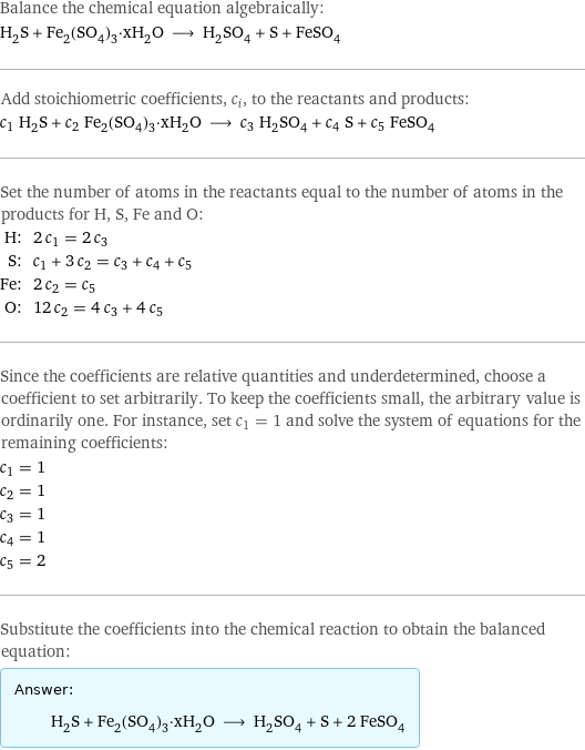 Balance the chemical equation algebraically: H_2S + Fe_2(SO_4)_3·xH_2O ⟶ H_2SO_4 + S + FeSO_4 Add stoichiometric coefficients, c_i, to the reactants and products: c_1 H_2S + c_2 Fe_2(SO_4)_3·xH_2O ⟶ c_3 H_2SO_4 + c_4 S + c_5 FeSO_4 Set the number of atoms in the reactants equal to the number of atoms in the products for H, S, Fe and O: H: | 2 c_1 = 2 c_3 S: | c_1 + 3 c_2 = c_3 + c_4 + c_5 Fe: | 2 c_2 = c_5 O: | 12 c_2 = 4 c_3 + 4 c_5 Since the coefficients are relative quantities and underdetermined, choose a coefficient to set arbitrarily. To keep the coefficients small, the arbitrary value is ordinarily one. For instance, set c_1 = 1 and solve the system of equations for the remaining coefficients: c_1 = 1 c_2 = 1 c_3 = 1 c_4 = 1 c_5 = 2 Substitute the coefficients into the chemical reaction to obtain the balanced equation: Answer: |   | H_2S + Fe_2(SO_4)_3·xH_2O ⟶ H_2SO_4 + S + 2 FeSO_4