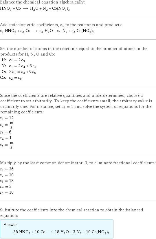 Balance the chemical equation algebraically: HNO_3 + Co ⟶ H_2O + N_2 + Co(NO_3)_3 Add stoichiometric coefficients, c_i, to the reactants and products: c_1 HNO_3 + c_2 Co ⟶ c_3 H_2O + c_4 N_2 + c_5 Co(NO_3)_3 Set the number of atoms in the reactants equal to the number of atoms in the products for H, N, O and Co: H: | c_1 = 2 c_3 N: | c_1 = 2 c_4 + 3 c_5 O: | 3 c_1 = c_3 + 9 c_5 Co: | c_2 = c_5 Since the coefficients are relative quantities and underdetermined, choose a coefficient to set arbitrarily. To keep the coefficients small, the arbitrary value is ordinarily one. For instance, set c_4 = 1 and solve the system of equations for the remaining coefficients: c_1 = 12 c_2 = 10/3 c_3 = 6 c_4 = 1 c_5 = 10/3 Multiply by the least common denominator, 3, to eliminate fractional coefficients: c_1 = 36 c_2 = 10 c_3 = 18 c_4 = 3 c_5 = 10 Substitute the coefficients into the chemical reaction to obtain the balanced equation: Answer: |   | 36 HNO_3 + 10 Co ⟶ 18 H_2O + 3 N_2 + 10 Co(NO_3)_3