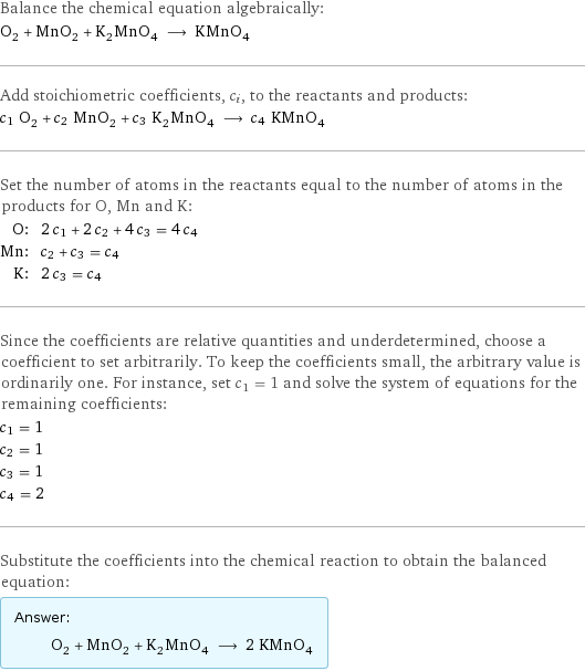 Balance the chemical equation algebraically: O_2 + MnO_2 + K_2MnO_4 ⟶ KMnO_4 Add stoichiometric coefficients, c_i, to the reactants and products: c_1 O_2 + c_2 MnO_2 + c_3 K_2MnO_4 ⟶ c_4 KMnO_4 Set the number of atoms in the reactants equal to the number of atoms in the products for O, Mn and K: O: | 2 c_1 + 2 c_2 + 4 c_3 = 4 c_4 Mn: | c_2 + c_3 = c_4 K: | 2 c_3 = c_4 Since the coefficients are relative quantities and underdetermined, choose a coefficient to set arbitrarily. To keep the coefficients small, the arbitrary value is ordinarily one. For instance, set c_1 = 1 and solve the system of equations for the remaining coefficients: c_1 = 1 c_2 = 1 c_3 = 1 c_4 = 2 Substitute the coefficients into the chemical reaction to obtain the balanced equation: Answer: |   | O_2 + MnO_2 + K_2MnO_4 ⟶ 2 KMnO_4