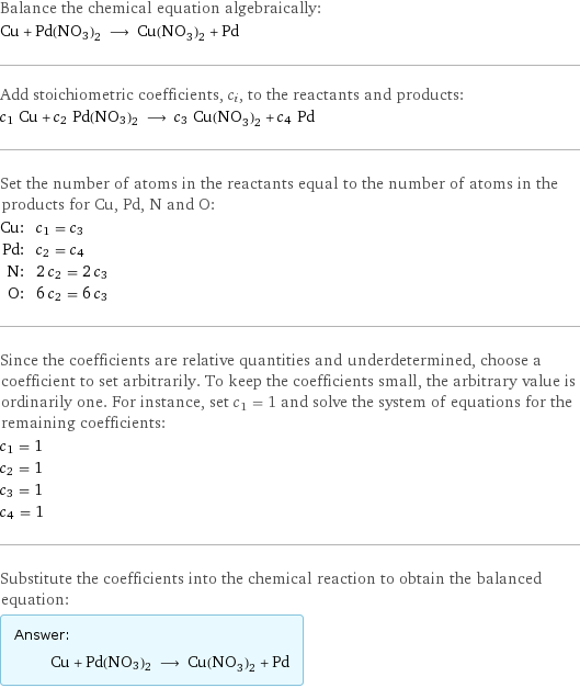 Balance the chemical equation algebraically: Cu + Pd(NO3)2 ⟶ Cu(NO_3)_2 + Pd Add stoichiometric coefficients, c_i, to the reactants and products: c_1 Cu + c_2 Pd(NO3)2 ⟶ c_3 Cu(NO_3)_2 + c_4 Pd Set the number of atoms in the reactants equal to the number of atoms in the products for Cu, Pd, N and O: Cu: | c_1 = c_3 Pd: | c_2 = c_4 N: | 2 c_2 = 2 c_3 O: | 6 c_2 = 6 c_3 Since the coefficients are relative quantities and underdetermined, choose a coefficient to set arbitrarily. To keep the coefficients small, the arbitrary value is ordinarily one. For instance, set c_1 = 1 and solve the system of equations for the remaining coefficients: c_1 = 1 c_2 = 1 c_3 = 1 c_4 = 1 Substitute the coefficients into the chemical reaction to obtain the balanced equation: Answer: |   | Cu + Pd(NO3)2 ⟶ Cu(NO_3)_2 + Pd