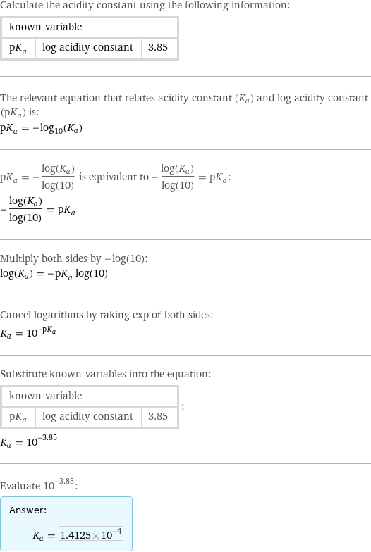 Calculate the acidity constant using the following information: known variable | |  pK_a | log acidity constant | 3.85 The relevant equation that relates acidity constant (K_a) and log acidity constant (pK_a) is: pK_a = -log_10(K_a) pK_a = -(log(K_a))/log(10) is equivalent to -(log(K_a))/log(10) = pK_a: -(log(K_a))/log(10) = pK_a Multiply both sides by -log(10): log(K_a) = -pK_a log(10) Cancel logarithms by taking exp of both sides: K_a = 10^(-pK_a) Substitute known variables into the equation: known variable | |  pK_a | log acidity constant | 3.85 | : K_a = 10^(-3.85) Evaluate 10^(-3.85): Answer: |   | K_a = 1.4125×10^-4