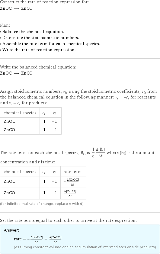 Construct the rate of reaction expression for: ZnOC ⟶ ZnCO Plan: • Balance the chemical equation. • Determine the stoichiometric numbers. • Assemble the rate term for each chemical species. • Write the rate of reaction expression. Write the balanced chemical equation: ZnOC ⟶ ZnCO Assign stoichiometric numbers, ν_i, using the stoichiometric coefficients, c_i, from the balanced chemical equation in the following manner: ν_i = -c_i for reactants and ν_i = c_i for products: chemical species | c_i | ν_i ZnOC | 1 | -1 ZnCO | 1 | 1 The rate term for each chemical species, B_i, is 1/ν_i(Δ[B_i])/(Δt) where [B_i] is the amount concentration and t is time: chemical species | c_i | ν_i | rate term ZnOC | 1 | -1 | -(Δ[ZnOC])/(Δt) ZnCO | 1 | 1 | (Δ[ZnCO])/(Δt) (for infinitesimal rate of change, replace Δ with d) Set the rate terms equal to each other to arrive at the rate expression: Answer: |   | rate = -(Δ[ZnOC])/(Δt) = (Δ[ZnCO])/(Δt) (assuming constant volume and no accumulation of intermediates or side products)