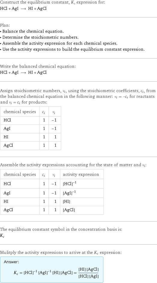 Construct the equilibrium constant, K, expression for: HCl + AgI ⟶ HI + AgCl Plan: • Balance the chemical equation. • Determine the stoichiometric numbers. • Assemble the activity expression for each chemical species. • Use the activity expressions to build the equilibrium constant expression. Write the balanced chemical equation: HCl + AgI ⟶ HI + AgCl Assign stoichiometric numbers, ν_i, using the stoichiometric coefficients, c_i, from the balanced chemical equation in the following manner: ν_i = -c_i for reactants and ν_i = c_i for products: chemical species | c_i | ν_i HCl | 1 | -1 AgI | 1 | -1 HI | 1 | 1 AgCl | 1 | 1 Assemble the activity expressions accounting for the state of matter and ν_i: chemical species | c_i | ν_i | activity expression HCl | 1 | -1 | ([HCl])^(-1) AgI | 1 | -1 | ([AgI])^(-1) HI | 1 | 1 | [HI] AgCl | 1 | 1 | [AgCl] The equilibrium constant symbol in the concentration basis is: K_c Mulitply the activity expressions to arrive at the K_c expression: Answer: |   | K_c = ([HCl])^(-1) ([AgI])^(-1) [HI] [AgCl] = ([HI] [AgCl])/([HCl] [AgI])