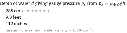 Depth of water d giving gauge pressure p_e from p_e = ρ_(H_2O)gh:  | 285 cm (centimeters)  | 9.3 feet  | 112 inches  | (assuming maximum water density ≈ 1000 kg/m^3)