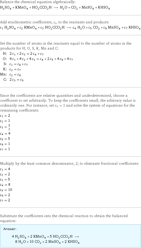 Balance the chemical equation algebraically: H_2SO_4 + KMnO_4 + HO_2CCO_2H ⟶ H_2O + CO_2 + MnSO_4 + KHSO_4 Add stoichiometric coefficients, c_i, to the reactants and products: c_1 H_2SO_4 + c_2 KMnO_4 + c_3 HO_2CCO_2H ⟶ c_4 H_2O + c_5 CO_2 + c_6 MnSO_4 + c_7 KHSO_4 Set the number of atoms in the reactants equal to the number of atoms in the products for H, O, S, K, Mn and C: H: | 2 c_1 + 2 c_3 = 2 c_4 + c_7 O: | 4 c_1 + 4 c_2 + 4 c_3 = c_4 + 2 c_5 + 4 c_6 + 4 c_7 S: | c_1 = c_6 + c_7 K: | c_2 = c_7 Mn: | c_2 = c_6 C: | 2 c_3 = c_5 Since the coefficients are relative quantities and underdetermined, choose a coefficient to set arbitrarily. To keep the coefficients small, the arbitrary value is ordinarily one. For instance, set c_2 = 1 and solve the system of equations for the remaining coefficients: c_1 = 2 c_2 = 1 c_3 = 5/2 c_4 = 4 c_5 = 5 c_6 = 1 c_7 = 1 Multiply by the least common denominator, 2, to eliminate fractional coefficients: c_1 = 4 c_2 = 2 c_3 = 5 c_4 = 8 c_5 = 10 c_6 = 2 c_7 = 2 Substitute the coefficients into the chemical reaction to obtain the balanced equation: Answer: |   | 4 H_2SO_4 + 2 KMnO_4 + 5 HO_2CCO_2H ⟶ 8 H_2O + 10 CO_2 + 2 MnSO_4 + 2 KHSO_4