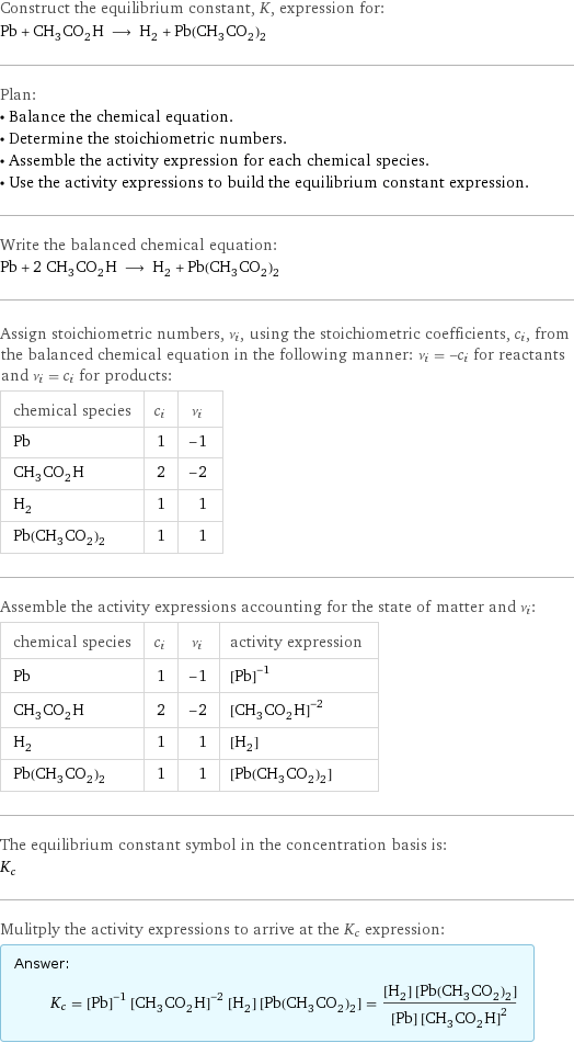 Construct the equilibrium constant, K, expression for: Pb + CH_3CO_2H ⟶ H_2 + Pb(CH_3CO_2)_2 Plan: • Balance the chemical equation. • Determine the stoichiometric numbers. • Assemble the activity expression for each chemical species. • Use the activity expressions to build the equilibrium constant expression. Write the balanced chemical equation: Pb + 2 CH_3CO_2H ⟶ H_2 + Pb(CH_3CO_2)_2 Assign stoichiometric numbers, ν_i, using the stoichiometric coefficients, c_i, from the balanced chemical equation in the following manner: ν_i = -c_i for reactants and ν_i = c_i for products: chemical species | c_i | ν_i Pb | 1 | -1 CH_3CO_2H | 2 | -2 H_2 | 1 | 1 Pb(CH_3CO_2)_2 | 1 | 1 Assemble the activity expressions accounting for the state of matter and ν_i: chemical species | c_i | ν_i | activity expression Pb | 1 | -1 | ([Pb])^(-1) CH_3CO_2H | 2 | -2 | ([CH3CO2H])^(-2) H_2 | 1 | 1 | [H2] Pb(CH_3CO_2)_2 | 1 | 1 | [Pb(CH3CO2)2] The equilibrium constant symbol in the concentration basis is: K_c Mulitply the activity expressions to arrive at the K_c expression: Answer: |   | K_c = ([Pb])^(-1) ([CH3CO2H])^(-2) [H2] [Pb(CH3CO2)2] = ([H2] [Pb(CH3CO2)2])/([Pb] ([CH3CO2H])^2)