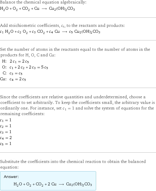 Balance the chemical equation algebraically: H_2O + O_2 + CO_2 + Cu ⟶ Cu2(OH)2CO3 Add stoichiometric coefficients, c_i, to the reactants and products: c_1 H_2O + c_2 O_2 + c_3 CO_2 + c_4 Cu ⟶ c_5 Cu2(OH)2CO3 Set the number of atoms in the reactants equal to the number of atoms in the products for H, O, C and Cu: H: | 2 c_1 = 2 c_5 O: | c_1 + 2 c_2 + 2 c_3 = 5 c_5 C: | c_3 = c_5 Cu: | c_4 = 2 c_5 Since the coefficients are relative quantities and underdetermined, choose a coefficient to set arbitrarily. To keep the coefficients small, the arbitrary value is ordinarily one. For instance, set c_1 = 1 and solve the system of equations for the remaining coefficients: c_1 = 1 c_2 = 1 c_3 = 1 c_4 = 2 c_5 = 1 Substitute the coefficients into the chemical reaction to obtain the balanced equation: Answer: |   | H_2O + O_2 + CO_2 + 2 Cu ⟶ Cu2(OH)2CO3