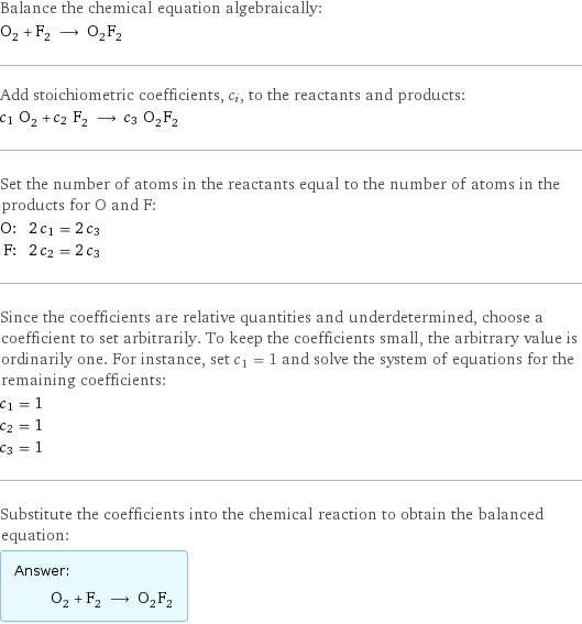 Balance the chemical equation algebraically: O_2 + F_2 ⟶ O_2F_2 Add stoichiometric coefficients, c_i, to the reactants and products: c_1 O_2 + c_2 F_2 ⟶ c_3 O_2F_2 Set the number of atoms in the reactants equal to the number of atoms in the products for O and F: O: | 2 c_1 = 2 c_3 F: | 2 c_2 = 2 c_3 Since the coefficients are relative quantities and underdetermined, choose a coefficient to set arbitrarily. To keep the coefficients small, the arbitrary value is ordinarily one. For instance, set c_1 = 1 and solve the system of equations for the remaining coefficients: c_1 = 1 c_2 = 1 c_3 = 1 Substitute the coefficients into the chemical reaction to obtain the balanced equation: Answer: |   | O_2 + F_2 ⟶ O_2F_2