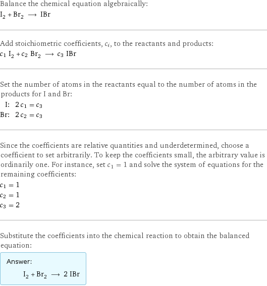 Balance the chemical equation algebraically: I_2 + Br_2 ⟶ IBr Add stoichiometric coefficients, c_i, to the reactants and products: c_1 I_2 + c_2 Br_2 ⟶ c_3 IBr Set the number of atoms in the reactants equal to the number of atoms in the products for I and Br: I: | 2 c_1 = c_3 Br: | 2 c_2 = c_3 Since the coefficients are relative quantities and underdetermined, choose a coefficient to set arbitrarily. To keep the coefficients small, the arbitrary value is ordinarily one. For instance, set c_1 = 1 and solve the system of equations for the remaining coefficients: c_1 = 1 c_2 = 1 c_3 = 2 Substitute the coefficients into the chemical reaction to obtain the balanced equation: Answer: |   | I_2 + Br_2 ⟶ 2 IBr