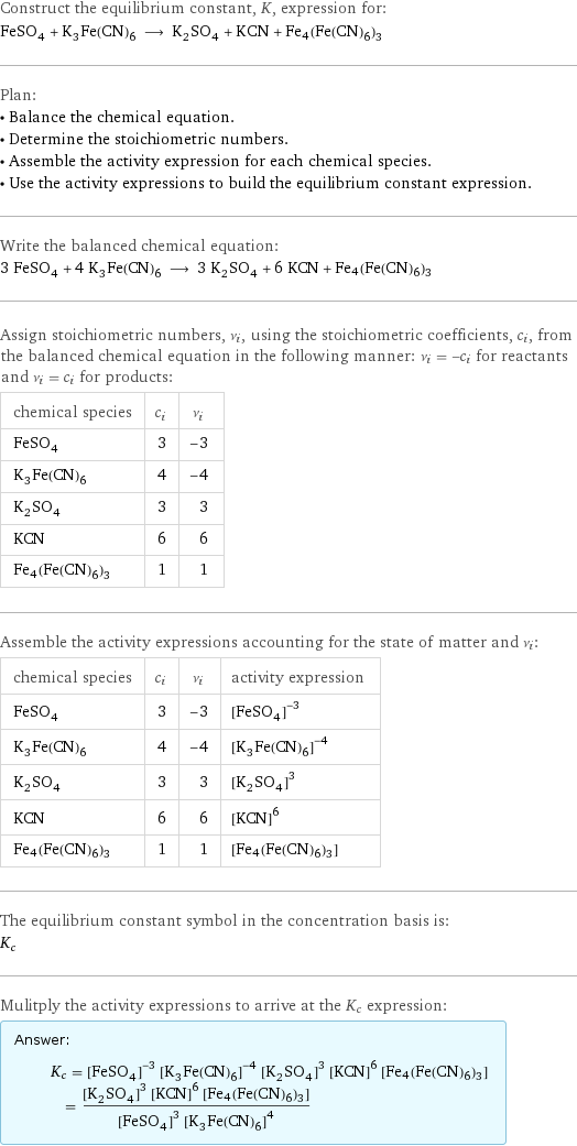 Construct the equilibrium constant, K, expression for: FeSO_4 + K_3Fe(CN)_6 ⟶ K_2SO_4 + KCN + Fe4(Fe(CN)6)3 Plan: • Balance the chemical equation. • Determine the stoichiometric numbers. • Assemble the activity expression for each chemical species. • Use the activity expressions to build the equilibrium constant expression. Write the balanced chemical equation: 3 FeSO_4 + 4 K_3Fe(CN)_6 ⟶ 3 K_2SO_4 + 6 KCN + Fe4(Fe(CN)6)3 Assign stoichiometric numbers, ν_i, using the stoichiometric coefficients, c_i, from the balanced chemical equation in the following manner: ν_i = -c_i for reactants and ν_i = c_i for products: chemical species | c_i | ν_i FeSO_4 | 3 | -3 K_3Fe(CN)_6 | 4 | -4 K_2SO_4 | 3 | 3 KCN | 6 | 6 Fe4(Fe(CN)6)3 | 1 | 1 Assemble the activity expressions accounting for the state of matter and ν_i: chemical species | c_i | ν_i | activity expression FeSO_4 | 3 | -3 | ([FeSO4])^(-3) K_3Fe(CN)_6 | 4 | -4 | ([K3Fe(CN)6])^(-4) K_2SO_4 | 3 | 3 | ([K2SO4])^3 KCN | 6 | 6 | ([KCN])^6 Fe4(Fe(CN)6)3 | 1 | 1 | [Fe4(Fe(CN)6)3] The equilibrium constant symbol in the concentration basis is: K_c Mulitply the activity expressions to arrive at the K_c expression: Answer: |   | K_c = ([FeSO4])^(-3) ([K3Fe(CN)6])^(-4) ([K2SO4])^3 ([KCN])^6 [Fe4(Fe(CN)6)3] = (([K2SO4])^3 ([KCN])^6 [Fe4(Fe(CN)6)3])/(([FeSO4])^3 ([K3Fe(CN)6])^4)