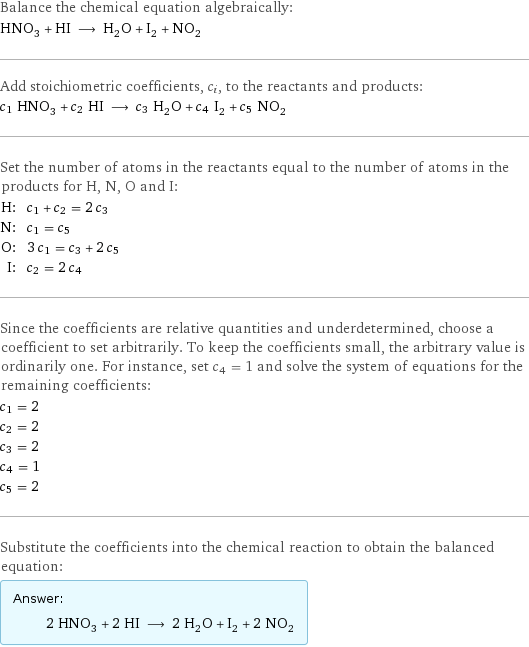 Balance the chemical equation algebraically: HNO_3 + HI ⟶ H_2O + I_2 + NO_2 Add stoichiometric coefficients, c_i, to the reactants and products: c_1 HNO_3 + c_2 HI ⟶ c_3 H_2O + c_4 I_2 + c_5 NO_2 Set the number of atoms in the reactants equal to the number of atoms in the products for H, N, O and I: H: | c_1 + c_2 = 2 c_3 N: | c_1 = c_5 O: | 3 c_1 = c_3 + 2 c_5 I: | c_2 = 2 c_4 Since the coefficients are relative quantities and underdetermined, choose a coefficient to set arbitrarily. To keep the coefficients small, the arbitrary value is ordinarily one. For instance, set c_4 = 1 and solve the system of equations for the remaining coefficients: c_1 = 2 c_2 = 2 c_3 = 2 c_4 = 1 c_5 = 2 Substitute the coefficients into the chemical reaction to obtain the balanced equation: Answer: |   | 2 HNO_3 + 2 HI ⟶ 2 H_2O + I_2 + 2 NO_2