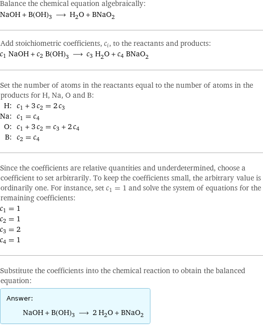 Balance the chemical equation algebraically: NaOH + B(OH)_3 ⟶ H_2O + BNaO_2 Add stoichiometric coefficients, c_i, to the reactants and products: c_1 NaOH + c_2 B(OH)_3 ⟶ c_3 H_2O + c_4 BNaO_2 Set the number of atoms in the reactants equal to the number of atoms in the products for H, Na, O and B: H: | c_1 + 3 c_2 = 2 c_3 Na: | c_1 = c_4 O: | c_1 + 3 c_2 = c_3 + 2 c_4 B: | c_2 = c_4 Since the coefficients are relative quantities and underdetermined, choose a coefficient to set arbitrarily. To keep the coefficients small, the arbitrary value is ordinarily one. For instance, set c_1 = 1 and solve the system of equations for the remaining coefficients: c_1 = 1 c_2 = 1 c_3 = 2 c_4 = 1 Substitute the coefficients into the chemical reaction to obtain the balanced equation: Answer: |   | NaOH + B(OH)_3 ⟶ 2 H_2O + BNaO_2