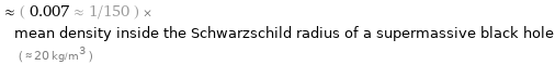  ≈ ( 0.007 ≈ 1/150 ) × mean density inside the Schwarzschild radius of a supermassive black hole ( ≈ 20 kg/m^3 )