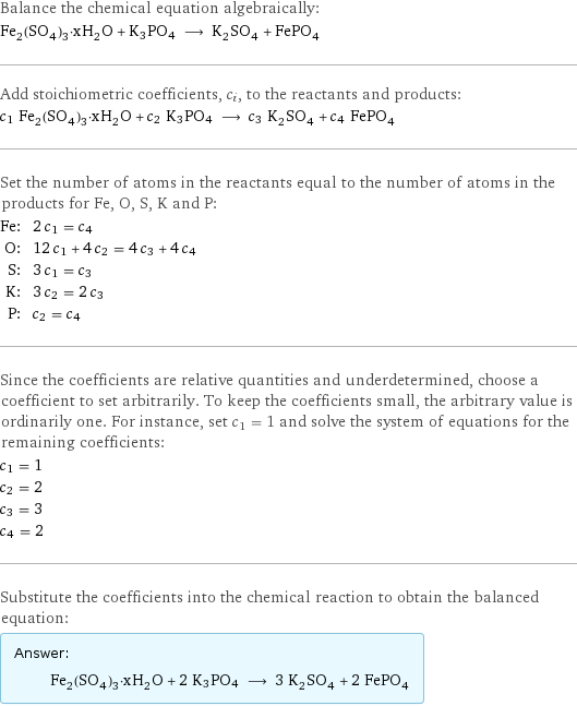 Balance the chemical equation algebraically: Fe_2(SO_4)_3·xH_2O + K3PO4 ⟶ K_2SO_4 + FePO_4 Add stoichiometric coefficients, c_i, to the reactants and products: c_1 Fe_2(SO_4)_3·xH_2O + c_2 K3PO4 ⟶ c_3 K_2SO_4 + c_4 FePO_4 Set the number of atoms in the reactants equal to the number of atoms in the products for Fe, O, S, K and P: Fe: | 2 c_1 = c_4 O: | 12 c_1 + 4 c_2 = 4 c_3 + 4 c_4 S: | 3 c_1 = c_3 K: | 3 c_2 = 2 c_3 P: | c_2 = c_4 Since the coefficients are relative quantities and underdetermined, choose a coefficient to set arbitrarily. To keep the coefficients small, the arbitrary value is ordinarily one. For instance, set c_1 = 1 and solve the system of equations for the remaining coefficients: c_1 = 1 c_2 = 2 c_3 = 3 c_4 = 2 Substitute the coefficients into the chemical reaction to obtain the balanced equation: Answer: |   | Fe_2(SO_4)_3·xH_2O + 2 K3PO4 ⟶ 3 K_2SO_4 + 2 FePO_4