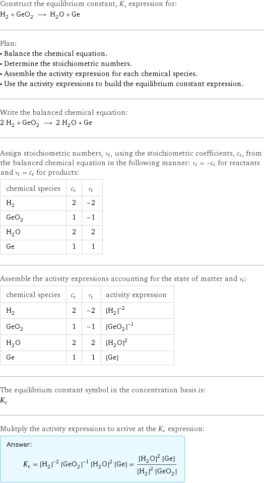 Construct the equilibrium constant, K, expression for: H_2 + GeO_2 ⟶ H_2O + Ge Plan: • Balance the chemical equation. • Determine the stoichiometric numbers. • Assemble the activity expression for each chemical species. • Use the activity expressions to build the equilibrium constant expression. Write the balanced chemical equation: 2 H_2 + GeO_2 ⟶ 2 H_2O + Ge Assign stoichiometric numbers, ν_i, using the stoichiometric coefficients, c_i, from the balanced chemical equation in the following manner: ν_i = -c_i for reactants and ν_i = c_i for products: chemical species | c_i | ν_i H_2 | 2 | -2 GeO_2 | 1 | -1 H_2O | 2 | 2 Ge | 1 | 1 Assemble the activity expressions accounting for the state of matter and ν_i: chemical species | c_i | ν_i | activity expression H_2 | 2 | -2 | ([H2])^(-2) GeO_2 | 1 | -1 | ([GeO2])^(-1) H_2O | 2 | 2 | ([H2O])^2 Ge | 1 | 1 | [Ge] The equilibrium constant symbol in the concentration basis is: K_c Mulitply the activity expressions to arrive at the K_c expression: Answer: |   | K_c = ([H2])^(-2) ([GeO2])^(-1) ([H2O])^2 [Ge] = (([H2O])^2 [Ge])/(([H2])^2 [GeO2])