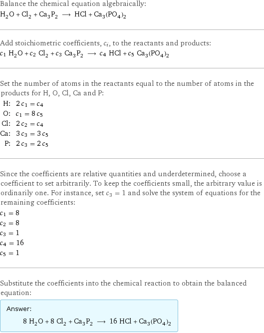 Balance the chemical equation algebraically: H_2O + Cl_2 + Ca_3P_2 ⟶ HCl + Ca_3(PO_4)_2 Add stoichiometric coefficients, c_i, to the reactants and products: c_1 H_2O + c_2 Cl_2 + c_3 Ca_3P_2 ⟶ c_4 HCl + c_5 Ca_3(PO_4)_2 Set the number of atoms in the reactants equal to the number of atoms in the products for H, O, Cl, Ca and P: H: | 2 c_1 = c_4 O: | c_1 = 8 c_5 Cl: | 2 c_2 = c_4 Ca: | 3 c_3 = 3 c_5 P: | 2 c_3 = 2 c_5 Since the coefficients are relative quantities and underdetermined, choose a coefficient to set arbitrarily. To keep the coefficients small, the arbitrary value is ordinarily one. For instance, set c_3 = 1 and solve the system of equations for the remaining coefficients: c_1 = 8 c_2 = 8 c_3 = 1 c_4 = 16 c_5 = 1 Substitute the coefficients into the chemical reaction to obtain the balanced equation: Answer: |   | 8 H_2O + 8 Cl_2 + Ca_3P_2 ⟶ 16 HCl + Ca_3(PO_4)_2