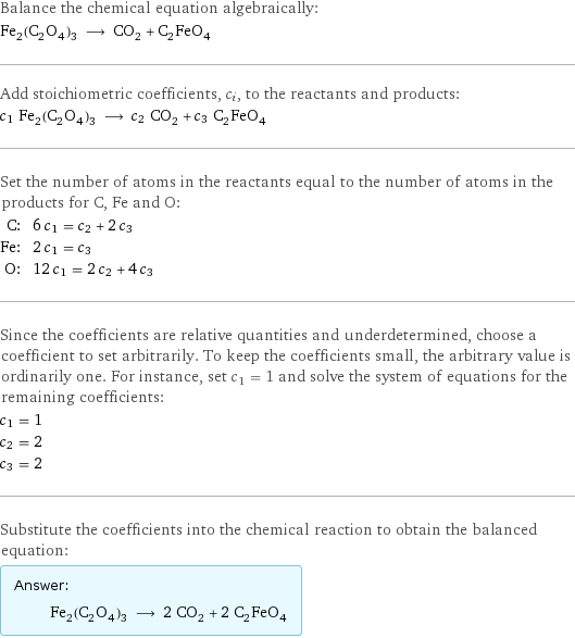 Balance the chemical equation algebraically: Fe_2(C_2O_4)_3 ⟶ CO_2 + C_2FeO_4 Add stoichiometric coefficients, c_i, to the reactants and products: c_1 Fe_2(C_2O_4)_3 ⟶ c_2 CO_2 + c_3 C_2FeO_4 Set the number of atoms in the reactants equal to the number of atoms in the products for C, Fe and O: C: | 6 c_1 = c_2 + 2 c_3 Fe: | 2 c_1 = c_3 O: | 12 c_1 = 2 c_2 + 4 c_3 Since the coefficients are relative quantities and underdetermined, choose a coefficient to set arbitrarily. To keep the coefficients small, the arbitrary value is ordinarily one. For instance, set c_1 = 1 and solve the system of equations for the remaining coefficients: c_1 = 1 c_2 = 2 c_3 = 2 Substitute the coefficients into the chemical reaction to obtain the balanced equation: Answer: |   | Fe_2(C_2O_4)_3 ⟶ 2 CO_2 + 2 C_2FeO_4