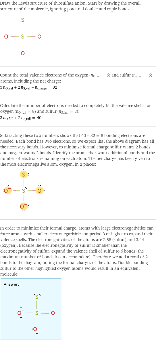 Draw the Lewis structure of thiosulfate anion. Start by drawing the overall structure of the molecule, ignoring potential double and triple bonds:  Count the total valence electrons of the oxygen (n_O, val = 6) and sulfur (n_S, val = 6) atoms, including the net charge: 3 n_O, val + 2 n_S, val - n_charge = 32 Calculate the number of electrons needed to completely fill the valence shells for oxygen (n_O, full = 8) and sulfur (n_S, full = 8): 3 n_O, full + 2 n_S, full = 40 Subtracting these two numbers shows that 40 - 32 = 8 bonding electrons are needed. Each bond has two electrons, so we expect that the above diagram has all the necessary bonds. However, to minimize formal charge sulfur wants 2 bonds and oxygen wants 2 bonds. Identify the atoms that want additional bonds and the number of electrons remaining on each atom. The net charge has been given to the most electronegative atom, oxygen, in 2 places:  In order to minimize their formal charge, atoms with large electronegativities can force atoms with smaller electronegativities on period 3 or higher to expand their valence shells. The electronegativities of the atoms are 2.58 (sulfur) and 3.44 (oxygen). Because the electronegativity of sulfur is smaller than the electronegativity of sulfur, expand the valence shell of sulfur to 6 bonds (the maximum number of bonds it can accomodate). Therefore we add a total of 2 bonds to the diagram, noting the formal charges of the atoms. Double bonding sulfur to the other highlighted oxygen atoms would result in an equivalent molecule: Answer: |   | 