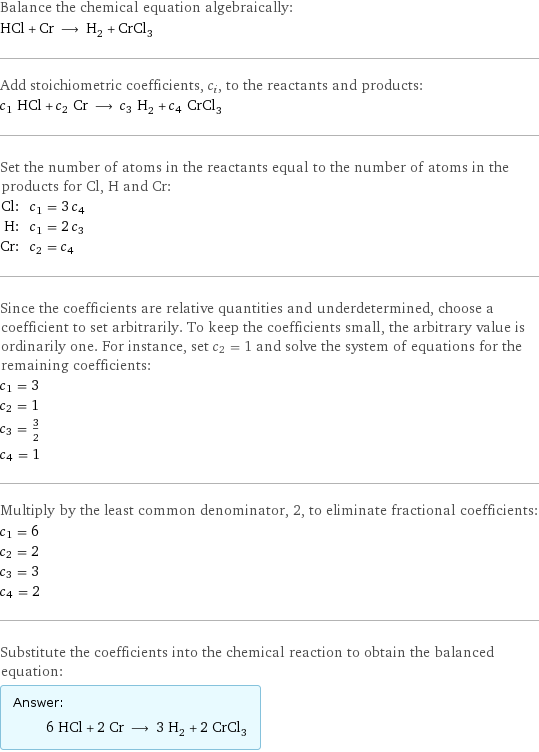 Balance the chemical equation algebraically: HCl + Cr ⟶ H_2 + CrCl_3 Add stoichiometric coefficients, c_i, to the reactants and products: c_1 HCl + c_2 Cr ⟶ c_3 H_2 + c_4 CrCl_3 Set the number of atoms in the reactants equal to the number of atoms in the products for Cl, H and Cr: Cl: | c_1 = 3 c_4 H: | c_1 = 2 c_3 Cr: | c_2 = c_4 Since the coefficients are relative quantities and underdetermined, choose a coefficient to set arbitrarily. To keep the coefficients small, the arbitrary value is ordinarily one. For instance, set c_2 = 1 and solve the system of equations for the remaining coefficients: c_1 = 3 c_2 = 1 c_3 = 3/2 c_4 = 1 Multiply by the least common denominator, 2, to eliminate fractional coefficients: c_1 = 6 c_2 = 2 c_3 = 3 c_4 = 2 Substitute the coefficients into the chemical reaction to obtain the balanced equation: Answer: |   | 6 HCl + 2 Cr ⟶ 3 H_2 + 2 CrCl_3