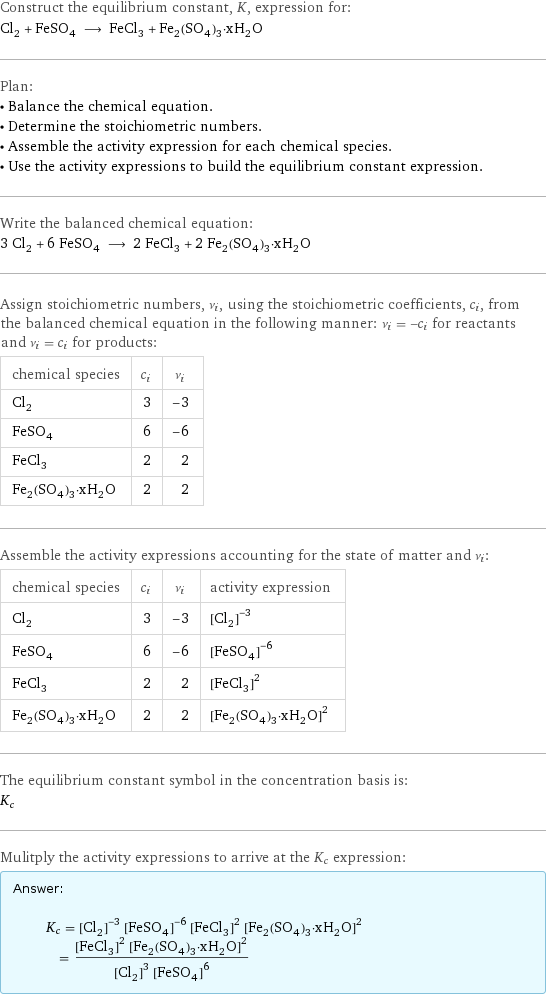 Construct the equilibrium constant, K, expression for: Cl_2 + FeSO_4 ⟶ FeCl_3 + Fe_2(SO_4)_3·xH_2O Plan: • Balance the chemical equation. • Determine the stoichiometric numbers. • Assemble the activity expression for each chemical species. • Use the activity expressions to build the equilibrium constant expression. Write the balanced chemical equation: 3 Cl_2 + 6 FeSO_4 ⟶ 2 FeCl_3 + 2 Fe_2(SO_4)_3·xH_2O Assign stoichiometric numbers, ν_i, using the stoichiometric coefficients, c_i, from the balanced chemical equation in the following manner: ν_i = -c_i for reactants and ν_i = c_i for products: chemical species | c_i | ν_i Cl_2 | 3 | -3 FeSO_4 | 6 | -6 FeCl_3 | 2 | 2 Fe_2(SO_4)_3·xH_2O | 2 | 2 Assemble the activity expressions accounting for the state of matter and ν_i: chemical species | c_i | ν_i | activity expression Cl_2 | 3 | -3 | ([Cl2])^(-3) FeSO_4 | 6 | -6 | ([FeSO4])^(-6) FeCl_3 | 2 | 2 | ([FeCl3])^2 Fe_2(SO_4)_3·xH_2O | 2 | 2 | ([Fe2(SO4)3·xH2O])^2 The equilibrium constant symbol in the concentration basis is: K_c Mulitply the activity expressions to arrive at the K_c expression: Answer: |   | K_c = ([Cl2])^(-3) ([FeSO4])^(-6) ([FeCl3])^2 ([Fe2(SO4)3·xH2O])^2 = (([FeCl3])^2 ([Fe2(SO4)3·xH2O])^2)/(([Cl2])^3 ([FeSO4])^6)