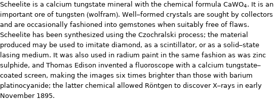 Scheelite is a calcium tungstate mineral with the chemical formula CaWO_4. It is an important ore of tungsten (wolfram). Well-formed crystals are sought by collectors and are occasionally fashioned into gemstones when suitably free of flaws. Scheelite has been synthesized using the Czochralski process; the material produced may be used to imitate diamond, as a scintillator, or as a solid-state lasing medium. It was also used in radium paint in the same fashion as was zinc sulphide, and Thomas Edison invented a fluoroscope with a calcium tungstate-coated screen, making the images six times brighter than those with barium platinocyanide; the latter chemical allowed Röntgen to discover X-rays in early November 1895.