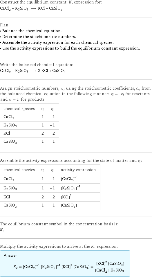 Construct the equilibrium constant, K, expression for: CaCl_2 + K2SiO3 ⟶ KCl + CaSiO_3 Plan: • Balance the chemical equation. • Determine the stoichiometric numbers. • Assemble the activity expression for each chemical species. • Use the activity expressions to build the equilibrium constant expression. Write the balanced chemical equation: CaCl_2 + K2SiO3 ⟶ 2 KCl + CaSiO_3 Assign stoichiometric numbers, ν_i, using the stoichiometric coefficients, c_i, from the balanced chemical equation in the following manner: ν_i = -c_i for reactants and ν_i = c_i for products: chemical species | c_i | ν_i CaCl_2 | 1 | -1 K2SiO3 | 1 | -1 KCl | 2 | 2 CaSiO_3 | 1 | 1 Assemble the activity expressions accounting for the state of matter and ν_i: chemical species | c_i | ν_i | activity expression CaCl_2 | 1 | -1 | ([CaCl2])^(-1) K2SiO3 | 1 | -1 | ([K2SiO3])^(-1) KCl | 2 | 2 | ([KCl])^2 CaSiO_3 | 1 | 1 | [CaSiO3] The equilibrium constant symbol in the concentration basis is: K_c Mulitply the activity expressions to arrive at the K_c expression: Answer: |   | K_c = ([CaCl2])^(-1) ([K2SiO3])^(-1) ([KCl])^2 [CaSiO3] = (([KCl])^2 [CaSiO3])/([CaCl2] [K2SiO3])