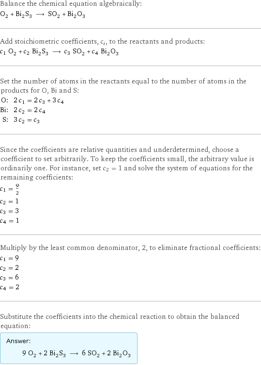 Balance the chemical equation algebraically: O_2 + Bi_2S_3 ⟶ SO_2 + Bi_2O_3 Add stoichiometric coefficients, c_i, to the reactants and products: c_1 O_2 + c_2 Bi_2S_3 ⟶ c_3 SO_2 + c_4 Bi_2O_3 Set the number of atoms in the reactants equal to the number of atoms in the products for O, Bi and S: O: | 2 c_1 = 2 c_3 + 3 c_4 Bi: | 2 c_2 = 2 c_4 S: | 3 c_2 = c_3 Since the coefficients are relative quantities and underdetermined, choose a coefficient to set arbitrarily. To keep the coefficients small, the arbitrary value is ordinarily one. For instance, set c_2 = 1 and solve the system of equations for the remaining coefficients: c_1 = 9/2 c_2 = 1 c_3 = 3 c_4 = 1 Multiply by the least common denominator, 2, to eliminate fractional coefficients: c_1 = 9 c_2 = 2 c_3 = 6 c_4 = 2 Substitute the coefficients into the chemical reaction to obtain the balanced equation: Answer: |   | 9 O_2 + 2 Bi_2S_3 ⟶ 6 SO_2 + 2 Bi_2O_3