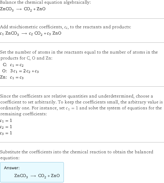 Balance the chemical equation algebraically: ZnCO_3 ⟶ CO_2 + ZnO Add stoichiometric coefficients, c_i, to the reactants and products: c_1 ZnCO_3 ⟶ c_2 CO_2 + c_3 ZnO Set the number of atoms in the reactants equal to the number of atoms in the products for C, O and Zn: C: | c_1 = c_2 O: | 3 c_1 = 2 c_2 + c_3 Zn: | c_1 = c_3 Since the coefficients are relative quantities and underdetermined, choose a coefficient to set arbitrarily. To keep the coefficients small, the arbitrary value is ordinarily one. For instance, set c_1 = 1 and solve the system of equations for the remaining coefficients: c_1 = 1 c_2 = 1 c_3 = 1 Substitute the coefficients into the chemical reaction to obtain the balanced equation: Answer: |   | ZnCO_3 ⟶ CO_2 + ZnO