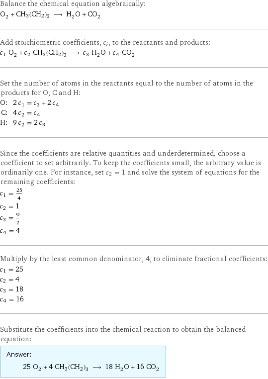 Balance the chemical equation algebraically: O_2 + CH3(CH2)3 ⟶ H_2O + CO_2 Add stoichiometric coefficients, c_i, to the reactants and products: c_1 O_2 + c_2 CH3(CH2)3 ⟶ c_3 H_2O + c_4 CO_2 Set the number of atoms in the reactants equal to the number of atoms in the products for O, C and H: O: | 2 c_1 = c_3 + 2 c_4 C: | 4 c_2 = c_4 H: | 9 c_2 = 2 c_3 Since the coefficients are relative quantities and underdetermined, choose a coefficient to set arbitrarily. To keep the coefficients small, the arbitrary value is ordinarily one. For instance, set c_2 = 1 and solve the system of equations for the remaining coefficients: c_1 = 25/4 c_2 = 1 c_3 = 9/2 c_4 = 4 Multiply by the least common denominator, 4, to eliminate fractional coefficients: c_1 = 25 c_2 = 4 c_3 = 18 c_4 = 16 Substitute the coefficients into the chemical reaction to obtain the balanced equation: Answer: |   | 25 O_2 + 4 CH3(CH2)3 ⟶ 18 H_2O + 16 CO_2