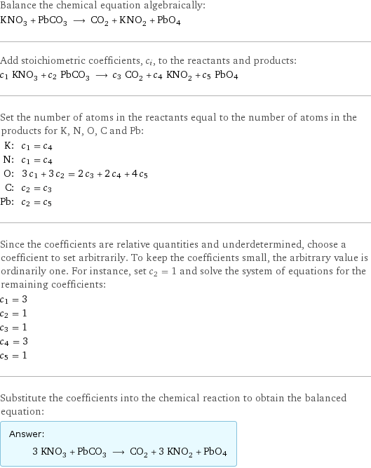 Balance the chemical equation algebraically: KNO_3 + PbCO_3 ⟶ CO_2 + KNO_2 + PbO4 Add stoichiometric coefficients, c_i, to the reactants and products: c_1 KNO_3 + c_2 PbCO_3 ⟶ c_3 CO_2 + c_4 KNO_2 + c_5 PbO4 Set the number of atoms in the reactants equal to the number of atoms in the products for K, N, O, C and Pb: K: | c_1 = c_4 N: | c_1 = c_4 O: | 3 c_1 + 3 c_2 = 2 c_3 + 2 c_4 + 4 c_5 C: | c_2 = c_3 Pb: | c_2 = c_5 Since the coefficients are relative quantities and underdetermined, choose a coefficient to set arbitrarily. To keep the coefficients small, the arbitrary value is ordinarily one. For instance, set c_2 = 1 and solve the system of equations for the remaining coefficients: c_1 = 3 c_2 = 1 c_3 = 1 c_4 = 3 c_5 = 1 Substitute the coefficients into the chemical reaction to obtain the balanced equation: Answer: |   | 3 KNO_3 + PbCO_3 ⟶ CO_2 + 3 KNO_2 + PbO4