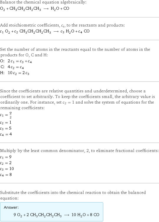 Balance the chemical equation algebraically: O_2 + CH_3CH_2CH_2CH_3 ⟶ H_2O + CO Add stoichiometric coefficients, c_i, to the reactants and products: c_1 O_2 + c_2 CH_3CH_2CH_2CH_3 ⟶ c_3 H_2O + c_4 CO Set the number of atoms in the reactants equal to the number of atoms in the products for O, C and H: O: | 2 c_1 = c_3 + c_4 C: | 4 c_2 = c_4 H: | 10 c_2 = 2 c_3 Since the coefficients are relative quantities and underdetermined, choose a coefficient to set arbitrarily. To keep the coefficients small, the arbitrary value is ordinarily one. For instance, set c_2 = 1 and solve the system of equations for the remaining coefficients: c_1 = 9/2 c_2 = 1 c_3 = 5 c_4 = 4 Multiply by the least common denominator, 2, to eliminate fractional coefficients: c_1 = 9 c_2 = 2 c_3 = 10 c_4 = 8 Substitute the coefficients into the chemical reaction to obtain the balanced equation: Answer: |   | 9 O_2 + 2 CH_3CH_2CH_2CH_3 ⟶ 10 H_2O + 8 CO