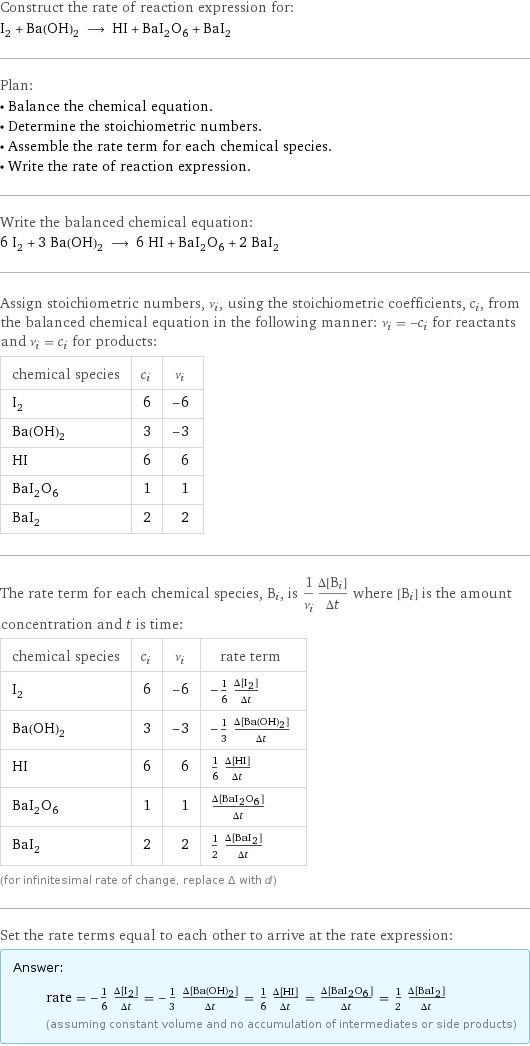 Construct the rate of reaction expression for: I_2 + Ba(OH)_2 ⟶ HI + BaI_2O_6 + BaI_2 Plan: • Balance the chemical equation. • Determine the stoichiometric numbers. • Assemble the rate term for each chemical species. • Write the rate of reaction expression. Write the balanced chemical equation: 6 I_2 + 3 Ba(OH)_2 ⟶ 6 HI + BaI_2O_6 + 2 BaI_2 Assign stoichiometric numbers, ν_i, using the stoichiometric coefficients, c_i, from the balanced chemical equation in the following manner: ν_i = -c_i for reactants and ν_i = c_i for products: chemical species | c_i | ν_i I_2 | 6 | -6 Ba(OH)_2 | 3 | -3 HI | 6 | 6 BaI_2O_6 | 1 | 1 BaI_2 | 2 | 2 The rate term for each chemical species, B_i, is 1/ν_i(Δ[B_i])/(Δt) where [B_i] is the amount concentration and t is time: chemical species | c_i | ν_i | rate term I_2 | 6 | -6 | -1/6 (Δ[I2])/(Δt) Ba(OH)_2 | 3 | -3 | -1/3 (Δ[Ba(OH)2])/(Δt) HI | 6 | 6 | 1/6 (Δ[HI])/(Δt) BaI_2O_6 | 1 | 1 | (Δ[BaI2O6])/(Δt) BaI_2 | 2 | 2 | 1/2 (Δ[BaI2])/(Δt) (for infinitesimal rate of change, replace Δ with d) Set the rate terms equal to each other to arrive at the rate expression: Answer: |   | rate = -1/6 (Δ[I2])/(Δt) = -1/3 (Δ[Ba(OH)2])/(Δt) = 1/6 (Δ[HI])/(Δt) = (Δ[BaI2O6])/(Δt) = 1/2 (Δ[BaI2])/(Δt) (assuming constant volume and no accumulation of intermediates or side products)