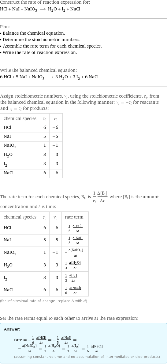 Construct the rate of reaction expression for: HCl + NaI + NaIO_3 ⟶ H_2O + I_2 + NaCl Plan: • Balance the chemical equation. • Determine the stoichiometric numbers. • Assemble the rate term for each chemical species. • Write the rate of reaction expression. Write the balanced chemical equation: 6 HCl + 5 NaI + NaIO_3 ⟶ 3 H_2O + 3 I_2 + 6 NaCl Assign stoichiometric numbers, ν_i, using the stoichiometric coefficients, c_i, from the balanced chemical equation in the following manner: ν_i = -c_i for reactants and ν_i = c_i for products: chemical species | c_i | ν_i HCl | 6 | -6 NaI | 5 | -5 NaIO_3 | 1 | -1 H_2O | 3 | 3 I_2 | 3 | 3 NaCl | 6 | 6 The rate term for each chemical species, B_i, is 1/ν_i(Δ[B_i])/(Δt) where [B_i] is the amount concentration and t is time: chemical species | c_i | ν_i | rate term HCl | 6 | -6 | -1/6 (Δ[HCl])/(Δt) NaI | 5 | -5 | -1/5 (Δ[NaI])/(Δt) NaIO_3 | 1 | -1 | -(Δ[NaIO3])/(Δt) H_2O | 3 | 3 | 1/3 (Δ[H2O])/(Δt) I_2 | 3 | 3 | 1/3 (Δ[I2])/(Δt) NaCl | 6 | 6 | 1/6 (Δ[NaCl])/(Δt) (for infinitesimal rate of change, replace Δ with d) Set the rate terms equal to each other to arrive at the rate expression: Answer: |   | rate = -1/6 (Δ[HCl])/(Δt) = -1/5 (Δ[NaI])/(Δt) = -(Δ[NaIO3])/(Δt) = 1/3 (Δ[H2O])/(Δt) = 1/3 (Δ[I2])/(Δt) = 1/6 (Δ[NaCl])/(Δt) (assuming constant volume and no accumulation of intermediates or side products)