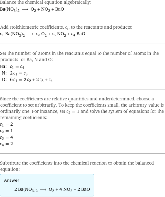 Balance the chemical equation algebraically: Ba(NO_3)_2 ⟶ O_2 + NO_2 + BaO Add stoichiometric coefficients, c_i, to the reactants and products: c_1 Ba(NO_3)_2 ⟶ c_2 O_2 + c_3 NO_2 + c_4 BaO Set the number of atoms in the reactants equal to the number of atoms in the products for Ba, N and O: Ba: | c_1 = c_4 N: | 2 c_1 = c_3 O: | 6 c_1 = 2 c_2 + 2 c_3 + c_4 Since the coefficients are relative quantities and underdetermined, choose a coefficient to set arbitrarily. To keep the coefficients small, the arbitrary value is ordinarily one. For instance, set c_2 = 1 and solve the system of equations for the remaining coefficients: c_1 = 2 c_2 = 1 c_3 = 4 c_4 = 2 Substitute the coefficients into the chemical reaction to obtain the balanced equation: Answer: |   | 2 Ba(NO_3)_2 ⟶ O_2 + 4 NO_2 + 2 BaO