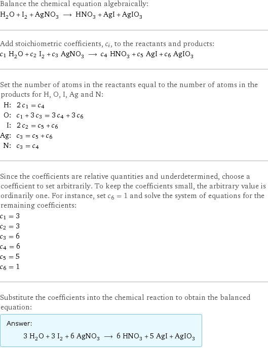 Balance the chemical equation algebraically: H_2O + I_2 + AgNO_3 ⟶ HNO_3 + AgI + AgIO_3 Add stoichiometric coefficients, c_i, to the reactants and products: c_1 H_2O + c_2 I_2 + c_3 AgNO_3 ⟶ c_4 HNO_3 + c_5 AgI + c_6 AgIO_3 Set the number of atoms in the reactants equal to the number of atoms in the products for H, O, I, Ag and N: H: | 2 c_1 = c_4 O: | c_1 + 3 c_3 = 3 c_4 + 3 c_6 I: | 2 c_2 = c_5 + c_6 Ag: | c_3 = c_5 + c_6 N: | c_3 = c_4 Since the coefficients are relative quantities and underdetermined, choose a coefficient to set arbitrarily. To keep the coefficients small, the arbitrary value is ordinarily one. For instance, set c_6 = 1 and solve the system of equations for the remaining coefficients: c_1 = 3 c_2 = 3 c_3 = 6 c_4 = 6 c_5 = 5 c_6 = 1 Substitute the coefficients into the chemical reaction to obtain the balanced equation: Answer: |   | 3 H_2O + 3 I_2 + 6 AgNO_3 ⟶ 6 HNO_3 + 5 AgI + AgIO_3