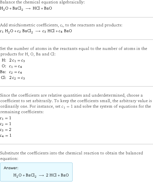 Balance the chemical equation algebraically: H_2O + BaCl_2 ⟶ HCl + BaO Add stoichiometric coefficients, c_i, to the reactants and products: c_1 H_2O + c_2 BaCl_2 ⟶ c_3 HCl + c_4 BaO Set the number of atoms in the reactants equal to the number of atoms in the products for H, O, Ba and Cl: H: | 2 c_1 = c_3 O: | c_1 = c_4 Ba: | c_2 = c_4 Cl: | 2 c_2 = c_3 Since the coefficients are relative quantities and underdetermined, choose a coefficient to set arbitrarily. To keep the coefficients small, the arbitrary value is ordinarily one. For instance, set c_1 = 1 and solve the system of equations for the remaining coefficients: c_1 = 1 c_2 = 1 c_3 = 2 c_4 = 1 Substitute the coefficients into the chemical reaction to obtain the balanced equation: Answer: |   | H_2O + BaCl_2 ⟶ 2 HCl + BaO