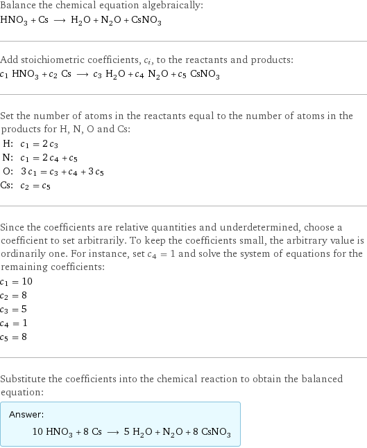 Balance the chemical equation algebraically: HNO_3 + Cs ⟶ H_2O + N_2O + CsNO_3 Add stoichiometric coefficients, c_i, to the reactants and products: c_1 HNO_3 + c_2 Cs ⟶ c_3 H_2O + c_4 N_2O + c_5 CsNO_3 Set the number of atoms in the reactants equal to the number of atoms in the products for H, N, O and Cs: H: | c_1 = 2 c_3 N: | c_1 = 2 c_4 + c_5 O: | 3 c_1 = c_3 + c_4 + 3 c_5 Cs: | c_2 = c_5 Since the coefficients are relative quantities and underdetermined, choose a coefficient to set arbitrarily. To keep the coefficients small, the arbitrary value is ordinarily one. For instance, set c_4 = 1 and solve the system of equations for the remaining coefficients: c_1 = 10 c_2 = 8 c_3 = 5 c_4 = 1 c_5 = 8 Substitute the coefficients into the chemical reaction to obtain the balanced equation: Answer: |   | 10 HNO_3 + 8 Cs ⟶ 5 H_2O + N_2O + 8 CsNO_3