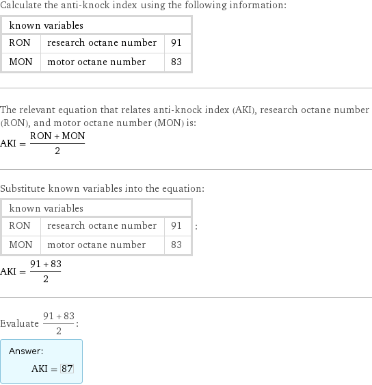 Calculate the anti-knock index using the following information: known variables | |  RON | research octane number | 91 MON | motor octane number | 83 The relevant equation that relates anti-knock index (AKI), research octane number (RON), and motor octane number (MON) is: AKI = (RON + MON)/2 Substitute known variables into the equation: known variables | |  RON | research octane number | 91 MON | motor octane number | 83 | : AKI = (91 + 83)/2 Evaluate (91 + 83)/2: Answer: |   | AKI = 87