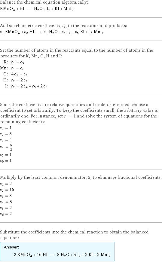 Balance the chemical equation algebraically: KMnO_4 + HI ⟶ H_2O + I_2 + KI + MnI_2 Add stoichiometric coefficients, c_i, to the reactants and products: c_1 KMnO_4 + c_2 HI ⟶ c_3 H_2O + c_4 I_2 + c_5 KI + c_6 MnI_2 Set the number of atoms in the reactants equal to the number of atoms in the products for K, Mn, O, H and I: K: | c_1 = c_5 Mn: | c_1 = c_6 O: | 4 c_1 = c_3 H: | c_2 = 2 c_3 I: | c_2 = 2 c_4 + c_5 + 2 c_6 Since the coefficients are relative quantities and underdetermined, choose a coefficient to set arbitrarily. To keep the coefficients small, the arbitrary value is ordinarily one. For instance, set c_1 = 1 and solve the system of equations for the remaining coefficients: c_1 = 1 c_2 = 8 c_3 = 4 c_4 = 5/2 c_5 = 1 c_6 = 1 Multiply by the least common denominator, 2, to eliminate fractional coefficients: c_1 = 2 c_2 = 16 c_3 = 8 c_4 = 5 c_5 = 2 c_6 = 2 Substitute the coefficients into the chemical reaction to obtain the balanced equation: Answer: |   | 2 KMnO_4 + 16 HI ⟶ 8 H_2O + 5 I_2 + 2 KI + 2 MnI_2