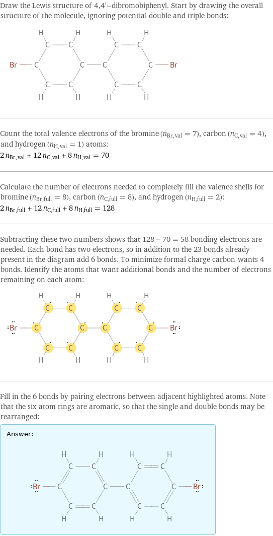 Draw the Lewis structure of 4, 4'-dibromobiphenyl. Start by drawing the overall structure of the molecule, ignoring potential double and triple bonds:  Count the total valence electrons of the bromine (n_Br, val = 7), carbon (n_C, val = 4), and hydrogen (n_H, val = 1) atoms: 2 n_Br, val + 12 n_C, val + 8 n_H, val = 70 Calculate the number of electrons needed to completely fill the valence shells for bromine (n_Br, full = 8), carbon (n_C, full = 8), and hydrogen (n_H, full = 2): 2 n_Br, full + 12 n_C, full + 8 n_H, full = 128 Subtracting these two numbers shows that 128 - 70 = 58 bonding electrons are needed. Each bond has two electrons, so in addition to the 23 bonds already present in the diagram add 6 bonds. To minimize formal charge carbon wants 4 bonds. Identify the atoms that want additional bonds and the number of electrons remaining on each atom:  Fill in the 6 bonds by pairing electrons between adjacent highlighted atoms. Note that the six atom rings are aromatic, so that the single and double bonds may be rearranged: Answer: |   | 