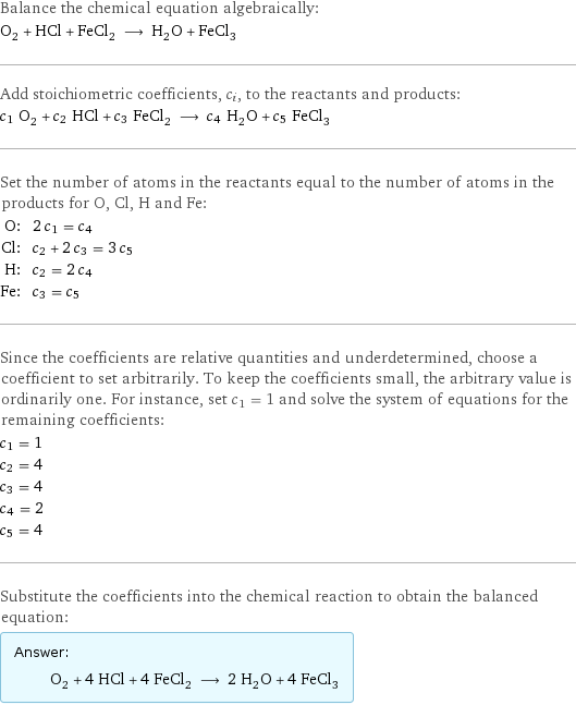 Balance the chemical equation algebraically: O_2 + HCl + FeCl_2 ⟶ H_2O + FeCl_3 Add stoichiometric coefficients, c_i, to the reactants and products: c_1 O_2 + c_2 HCl + c_3 FeCl_2 ⟶ c_4 H_2O + c_5 FeCl_3 Set the number of atoms in the reactants equal to the number of atoms in the products for O, Cl, H and Fe: O: | 2 c_1 = c_4 Cl: | c_2 + 2 c_3 = 3 c_5 H: | c_2 = 2 c_4 Fe: | c_3 = c_5 Since the coefficients are relative quantities and underdetermined, choose a coefficient to set arbitrarily. To keep the coefficients small, the arbitrary value is ordinarily one. For instance, set c_1 = 1 and solve the system of equations for the remaining coefficients: c_1 = 1 c_2 = 4 c_3 = 4 c_4 = 2 c_5 = 4 Substitute the coefficients into the chemical reaction to obtain the balanced equation: Answer: |   | O_2 + 4 HCl + 4 FeCl_2 ⟶ 2 H_2O + 4 FeCl_3