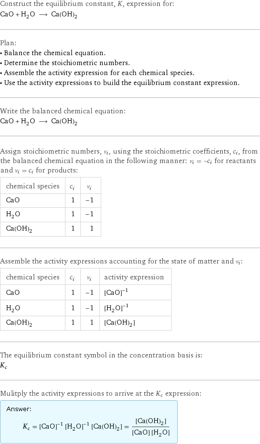 Construct the equilibrium constant, K, expression for: CaO + H_2O ⟶ Ca(OH)_2 Plan: • Balance the chemical equation. • Determine the stoichiometric numbers. • Assemble the activity expression for each chemical species. • Use the activity expressions to build the equilibrium constant expression. Write the balanced chemical equation: CaO + H_2O ⟶ Ca(OH)_2 Assign stoichiometric numbers, ν_i, using the stoichiometric coefficients, c_i, from the balanced chemical equation in the following manner: ν_i = -c_i for reactants and ν_i = c_i for products: chemical species | c_i | ν_i CaO | 1 | -1 H_2O | 1 | -1 Ca(OH)_2 | 1 | 1 Assemble the activity expressions accounting for the state of matter and ν_i: chemical species | c_i | ν_i | activity expression CaO | 1 | -1 | ([CaO])^(-1) H_2O | 1 | -1 | ([H2O])^(-1) Ca(OH)_2 | 1 | 1 | [Ca(OH)2] The equilibrium constant symbol in the concentration basis is: K_c Mulitply the activity expressions to arrive at the K_c expression: Answer: |   | K_c = ([CaO])^(-1) ([H2O])^(-1) [Ca(OH)2] = ([Ca(OH)2])/([CaO] [H2O])