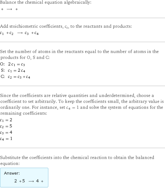 Balance the chemical equation algebraically:  + ⟶ +  Add stoichiometric coefficients, c_i, to the reactants and products: c_1 + c_2 ⟶ c_3 + c_4  Set the number of atoms in the reactants equal to the number of atoms in the products for O, S and C: O: | 2 c_1 = c_3 S: | c_1 = 2 c_4 C: | c_2 = c_3 + c_4 Since the coefficients are relative quantities and underdetermined, choose a coefficient to set arbitrarily. To keep the coefficients small, the arbitrary value is ordinarily one. For instance, set c_4 = 1 and solve the system of equations for the remaining coefficients: c_1 = 2 c_2 = 5 c_3 = 4 c_4 = 1 Substitute the coefficients into the chemical reaction to obtain the balanced equation: Answer: |   | 2 + 5 ⟶ 4 + 