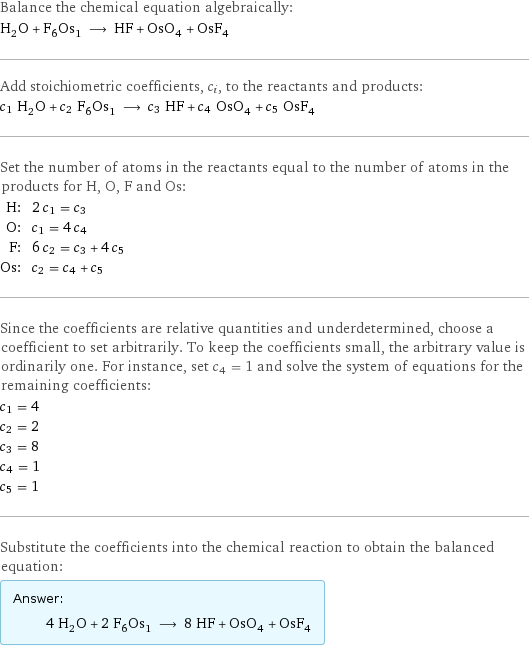 Balance the chemical equation algebraically: H_2O + F_6Os_1 ⟶ HF + OsO_4 + OsF_4 Add stoichiometric coefficients, c_i, to the reactants and products: c_1 H_2O + c_2 F_6Os_1 ⟶ c_3 HF + c_4 OsO_4 + c_5 OsF_4 Set the number of atoms in the reactants equal to the number of atoms in the products for H, O, F and Os: H: | 2 c_1 = c_3 O: | c_1 = 4 c_4 F: | 6 c_2 = c_3 + 4 c_5 Os: | c_2 = c_4 + c_5 Since the coefficients are relative quantities and underdetermined, choose a coefficient to set arbitrarily. To keep the coefficients small, the arbitrary value is ordinarily one. For instance, set c_4 = 1 and solve the system of equations for the remaining coefficients: c_1 = 4 c_2 = 2 c_3 = 8 c_4 = 1 c_5 = 1 Substitute the coefficients into the chemical reaction to obtain the balanced equation: Answer: |   | 4 H_2O + 2 F_6Os_1 ⟶ 8 HF + OsO_4 + OsF_4