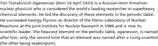 Yuri Tsolakovich Oganessian (born 14 April 1933) is a Russian-born Armenian nuclear physicist who is considered the world's leading researcher in superheavy chemical elements. He led the discovery of these elements in the periodic table. He succeeded Georgy Flyorov as director of the Flerov Laboratory of Nuclear Reactions at the Joint Institute for Nuclear Research in 1989 and is now its scientific leader. The heaviest element on the periodic table, oganesson, is named after him, only the second time that an element was named after a living scientist (the other being seaborgium).