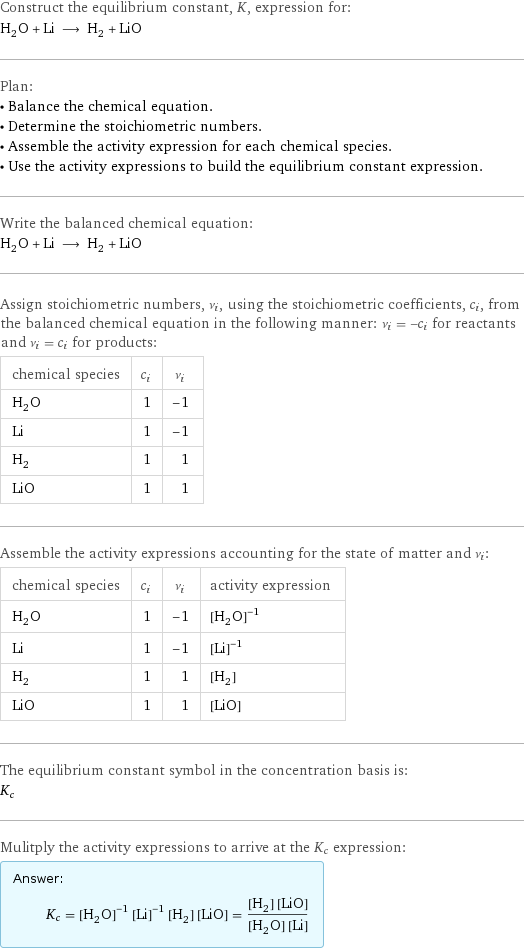 Construct the equilibrium constant, K, expression for: H_2O + Li ⟶ H_2 + LiO Plan: • Balance the chemical equation. • Determine the stoichiometric numbers. • Assemble the activity expression for each chemical species. • Use the activity expressions to build the equilibrium constant expression. Write the balanced chemical equation: H_2O + Li ⟶ H_2 + LiO Assign stoichiometric numbers, ν_i, using the stoichiometric coefficients, c_i, from the balanced chemical equation in the following manner: ν_i = -c_i for reactants and ν_i = c_i for products: chemical species | c_i | ν_i H_2O | 1 | -1 Li | 1 | -1 H_2 | 1 | 1 LiO | 1 | 1 Assemble the activity expressions accounting for the state of matter and ν_i: chemical species | c_i | ν_i | activity expression H_2O | 1 | -1 | ([H2O])^(-1) Li | 1 | -1 | ([Li])^(-1) H_2 | 1 | 1 | [H2] LiO | 1 | 1 | [LiO] The equilibrium constant symbol in the concentration basis is: K_c Mulitply the activity expressions to arrive at the K_c expression: Answer: |   | K_c = ([H2O])^(-1) ([Li])^(-1) [H2] [LiO] = ([H2] [LiO])/([H2O] [Li])