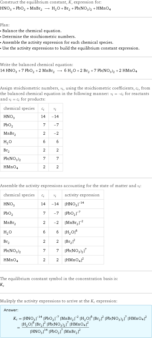 Construct the equilibrium constant, K, expression for: HNO_3 + PbO_2 + MnBr_2 ⟶ H_2O + Br_2 + Pb(NO_3)_2 + HMnO4 Plan: • Balance the chemical equation. • Determine the stoichiometric numbers. • Assemble the activity expression for each chemical species. • Use the activity expressions to build the equilibrium constant expression. Write the balanced chemical equation: 14 HNO_3 + 7 PbO_2 + 2 MnBr_2 ⟶ 6 H_2O + 2 Br_2 + 7 Pb(NO_3)_2 + 2 HMnO4 Assign stoichiometric numbers, ν_i, using the stoichiometric coefficients, c_i, from the balanced chemical equation in the following manner: ν_i = -c_i for reactants and ν_i = c_i for products: chemical species | c_i | ν_i HNO_3 | 14 | -14 PbO_2 | 7 | -7 MnBr_2 | 2 | -2 H_2O | 6 | 6 Br_2 | 2 | 2 Pb(NO_3)_2 | 7 | 7 HMnO4 | 2 | 2 Assemble the activity expressions accounting for the state of matter and ν_i: chemical species | c_i | ν_i | activity expression HNO_3 | 14 | -14 | ([HNO3])^(-14) PbO_2 | 7 | -7 | ([PbO2])^(-7) MnBr_2 | 2 | -2 | ([MnBr2])^(-2) H_2O | 6 | 6 | ([H2O])^6 Br_2 | 2 | 2 | ([Br2])^2 Pb(NO_3)_2 | 7 | 7 | ([Pb(NO3)2])^7 HMnO4 | 2 | 2 | ([HMnO4])^2 The equilibrium constant symbol in the concentration basis is: K_c Mulitply the activity expressions to arrive at the K_c expression: Answer: |   | K_c = ([HNO3])^(-14) ([PbO2])^(-7) ([MnBr2])^(-2) ([H2O])^6 ([Br2])^2 ([Pb(NO3)2])^7 ([HMnO4])^2 = (([H2O])^6 ([Br2])^2 ([Pb(NO3)2])^7 ([HMnO4])^2)/(([HNO3])^14 ([PbO2])^7 ([MnBr2])^2)