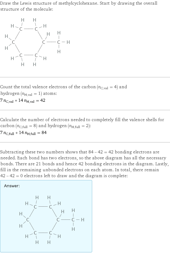 Draw the Lewis structure of methylcyclohexane. Start by drawing the overall structure of the molecule:  Count the total valence electrons of the carbon (n_C, val = 4) and hydrogen (n_H, val = 1) atoms: 7 n_C, val + 14 n_H, val = 42 Calculate the number of electrons needed to completely fill the valence shells for carbon (n_C, full = 8) and hydrogen (n_H, full = 2): 7 n_C, full + 14 n_H, full = 84 Subtracting these two numbers shows that 84 - 42 = 42 bonding electrons are needed. Each bond has two electrons, so the above diagram has all the necessary bonds. There are 21 bonds and hence 42 bonding electrons in the diagram. Lastly, fill in the remaining unbonded electrons on each atom. In total, there remain 42 - 42 = 0 electrons left to draw and the diagram is complete: Answer: |   | 