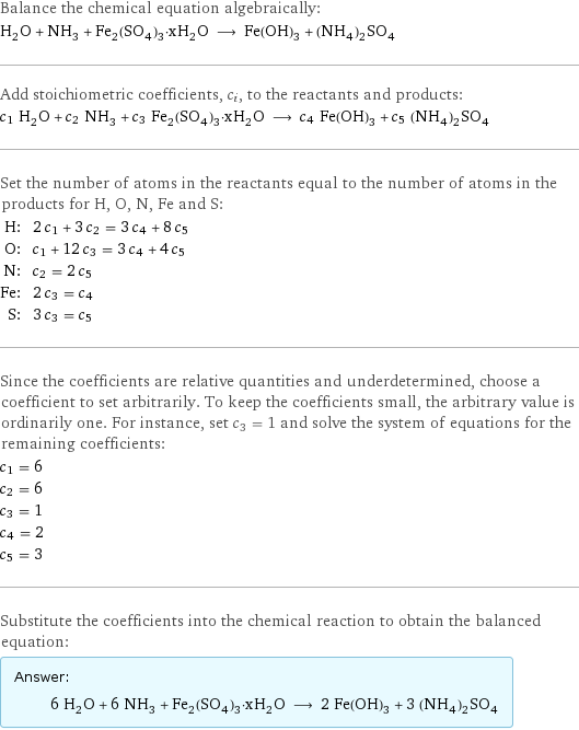 Balance the chemical equation algebraically: H_2O + NH_3 + Fe_2(SO_4)_3·xH_2O ⟶ Fe(OH)_3 + (NH_4)_2SO_4 Add stoichiometric coefficients, c_i, to the reactants and products: c_1 H_2O + c_2 NH_3 + c_3 Fe_2(SO_4)_3·xH_2O ⟶ c_4 Fe(OH)_3 + c_5 (NH_4)_2SO_4 Set the number of atoms in the reactants equal to the number of atoms in the products for H, O, N, Fe and S: H: | 2 c_1 + 3 c_2 = 3 c_4 + 8 c_5 O: | c_1 + 12 c_3 = 3 c_4 + 4 c_5 N: | c_2 = 2 c_5 Fe: | 2 c_3 = c_4 S: | 3 c_3 = c_5 Since the coefficients are relative quantities and underdetermined, choose a coefficient to set arbitrarily. To keep the coefficients small, the arbitrary value is ordinarily one. For instance, set c_3 = 1 and solve the system of equations for the remaining coefficients: c_1 = 6 c_2 = 6 c_3 = 1 c_4 = 2 c_5 = 3 Substitute the coefficients into the chemical reaction to obtain the balanced equation: Answer: |   | 6 H_2O + 6 NH_3 + Fe_2(SO_4)_3·xH_2O ⟶ 2 Fe(OH)_3 + 3 (NH_4)_2SO_4